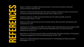 Bryant, J., & Miron, D. (2004). Theory and research in mass communication. Journal of
Communication, 54(4): 662-704.
Gerbner, G. (1970). Cultural indicators: The case of violence in television drama. The Annals of
the American Academy of Political and Social Science, 388(1), 69‒81.
Gerbner, G. & Gross, L.(1976). Living with television: The violence profile. Journal of
Communication, 26(2), 172-199.
Griffin, Em (2012). A First Look at Communication Theory. New York, New York: McGraw-Hill
Companies, Inc., 363.
Hargreaves, D., & Tiggemann, M. (2003). The effect of thin-ideal television commercialson body
dissatisfaction and schema activation during early adolescence. Journal of Youth and
Adolescence, 32, 367-373
Newcomb, H. (1978). Assessing the ViolenceProfile Studies of Gerbner and Gross: A Humanistic
Critique and Suggestion. Communication Research, (5), 264 ‒ 282.
Potter, W. J. (1994). Cultivation theory and research: A methodological critique Journalism
Monographs, 147: 1-35.
REFERENCES
 