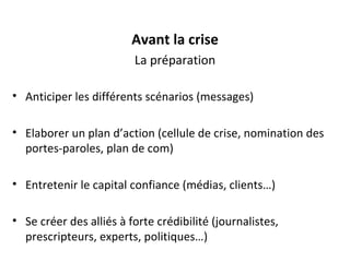 Avant la crise La préparation Anticiper les différents scénarios (messages) Elaborer un plan d’action (cellule de crise, nomination des portes-paroles, plan de com) Entretenir le capital confiance (médias, clients…) Se créer des alliés à forte crédibilité (journalistes, prescripteurs, experts, politiques…) 