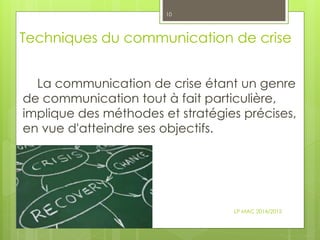 Techniques du communication de crise
La communication de crise étant un genre
de communication tout à fait particulière,
implique des méthodes et stratégies précises,
en vue d'atteindre ses objectifs.
LP MAC 2014/2015
10
 