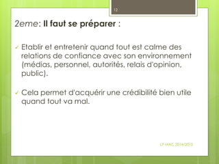 2eme: Il faut se préparer :
 Etablir et entretenir quand tout est calme des
relations de confiance avec son environnement
(médias, personnel, autorités, relais d'opinion,
public).
 Cela permet d'acquérir une crédibilité bien utile
quand tout va mal.
LP MAC 2014/2015
12
 