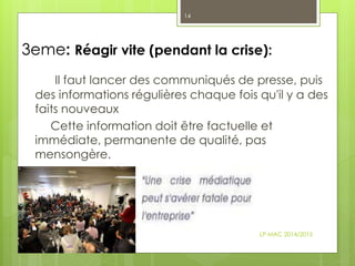 3eme: Réagir vite (pendant la crise):
Il faut lancer des communiqués de presse, puis
des informations régulières chaque fois qu'il y a des
faits nouveaux
Cette information doit être factuelle et
immédiate, permanente de qualité, pas
mensongère.
LP MAC 2014/2015
14
 