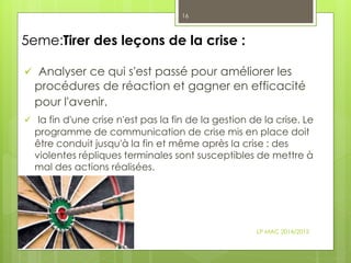 5eme:Tirer des leçons de la crise :
 Analyser ce qui s'est passé pour améliorer les
procédures de réaction et gagner en efficacité
pour l'avenir.
 la fin d'une crise n'est pas la fin de la gestion de la crise. Le
programme de communication de crise mis en place doit
être conduit jusqu'à la fin et même après la crise : des
violentes répliques terminales sont susceptibles de mettre à
mal des actions réalisées.
LP MAC 2014/2015
16
 