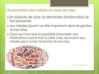 L'implantation des médias en zone de crise.
 En période de crise, la demande d'information se
fait pressente.
 Les médias jouent un rôle important dans la gestion
d'une crise.
 Ceux qui n'ont pas la possibilité d'accéder aux
informations ayant trait à cette crise, recourent aux
médias pour suivre l'évolution d'une crise.
LP MAC 2014/2015
17
 