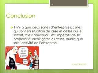 Conclusion
 Il n’y a que deux sortes d’entreprises: celles
qui sont en situation de crise et celles qui le
seront, c’est pourquoi il est impératif de se
préparer à savoir gérer les crises, quelle que
soit l’activité de l’entreprise
LP MAC 2014/2015
18
 