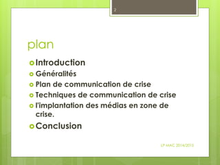 plan
Introduction
 Généralités
 Plan de communication de crise
 Techniques de communication de crise
 l'implantation des médias en zone de
crise.
Conclusion
LP MAC 2014/2015
2
 