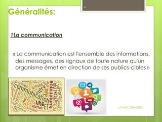 Généralités:
1La communication
« La communication est l'ensemble des informations,
des messages, des signaux de toute nature qu'un
organisme émet en direction de ses publics-cibles »
LP MAC 2014/2015
4
 