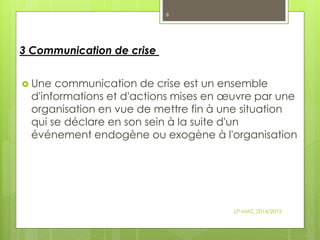  Une communication de crise est un ensemble
d'informations et d'actions mises en œuvre par une
organisation en vue de mettre fin à une situation
qui se déclare en son sein à la suite d'un
événement endogène ou exogène à l'organisation
3 Communication de crise
LP MAC 2014/2015
6
 