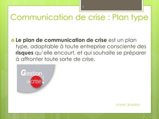 Communication de crise : Plan type
 Le plan de communication de crise est un plan
type, adaptable à toute entreprise consciente des
risques qu’elle encourt, et qui souhaite se préparer
à affronter toute sorte de crise.
LP MAC 2014/2015
7
 