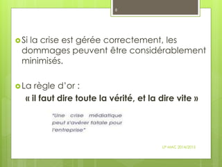 Si la crise est gérée correctement, les
dommages peuvent être considérablement
minimisés.
La règle d’or :
« il faut dire toute la vérité, et la dire vite »
LP MAC 2014/2015
8
 