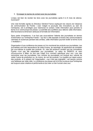 3. Envisager la reprise de contact avec les journalistes
L’enjeu est bien de recréer les liens avec les journalistes après 6 à 8 mois de silence.
Comment?
Une note formelle signée du Directeur Général France expliquant les raisons de l’absence
de communication de Franke —ceci malgré la poursuite des innovations au sein de
l’entreprise, est à privilégier pour réamorcer le contact. Cette information peut prendre la
forme d’un communiqué de presse. La sobriété est à préférer pour délivrer cette information.
Elle favorisera la dimension sérieuse et formelle de l’information.
Sans parler d’impatience, il ne faut pas sous-estimer l’attente des journalistes en termes
d’information sur l’entreprise Franke —qui leur a été exposée à travers des communications
rythmées et soutenues pendant des années, cette information pourrait revêtir la forme d’une
« révélation ».
Organisation d’une conférence de presse où l’on montrerait les produits aux journalistes. Les
journalistes sont très demandeurs de visite d’usine, de reportage, Ils apprécient de constater
par eux-mêmes la qualité des produits. Or, cela fait plusieurs années que les innovations
Franke n’ont pas été présentées aux journalistes. Le salon du SADECC et celui
d’Eurocuccina à Milan ne font pas l’objet d’un moment spécifique pour eux. Lors des
rencontres avec les journalistes, bon nombre de journalistes ont évoqué leur volonté de
visiter l’usine de production ou, du moins, de voir les produits ! Le mystère qui règne autour
des produits, et à présent de l’organisation —qui n’est pas joignable !, est perçue comme
une faiblesse par cette cible. La conférence de presse est à la fois la preuve que l’entreprise
est toujours aussi créative et performante et de créer un lien humain avec eux.

 