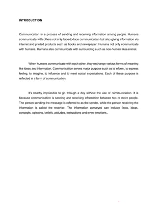 1
INTRODUCTION
Communication is a process of sending and receiving information among people. Humans
communicate with others not only face-to-face communication but also giving information via
internet and printed products such as books and newspaper. Humans not only communicate
with humans. Humans also communicate with surrounding such as non-human likesanimal.
When humans communicate with each other, they exchange various forms of meaning
like ideas and information. Communication serves major purpose such as to inform , to express
feeling, to imagine, to influence and to meet social expectations. Each of these purpose is
reflected in a form of communication.
It’s nearby impossible to go through a day without the use of communication. It is
because communication is sending and receiving information between two or more people.
The person sending the message is referred to as the sender, while the person receiving the
information is called the receiver. The information conveyed can include facts, ideas,
concepts, opinions, beliefs, attitudes, instructions and even emotions..
 