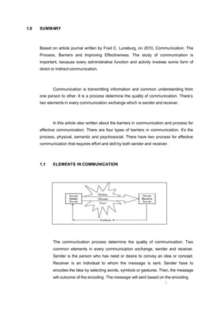 1.0 SUMMARY
Based on article journal written by Fred C. Luneburg, on 2010, Communication: The
Process, Barriers and Improving Effectiveness. The study of communication is
important, because every administrative function and activity involves some form of
direct or indirect communication.
Communication is transmitting information and common understanding from
one person to other. It is a process determine the quality of communication. There’s
two elements in every communication exchange which is sender and receiver.
In this article also written about the barriers in communication and process for
effective communication. There are four types of barriers in communication. It’s the
process, physical, semantic and psychosocial. There have two process for effective
communication that requires effort and skill by both sender and receiver.
1.1 ELEMENTS IN COMMUNICATION
The communication process determine the quality of communication. Two
common elements in every communication exchange, sender and receiver.
Sender is the person who has need or desire to convey an idea or concept.
Receiver is an individual to whom the message is sent. Sender have to
encodes the idea by selecting words, symbols or gestures. Then, the message
will outcome of the encoding. The message will sent based on the encoding.
2
 