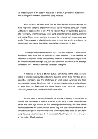 5
set and clarify roles at the close of discussion or debate. A group email that clarifies
who is doing what and when streamlines group initiatives.
When we make an email, make sure the email requests clear and detailed and
make responses complete and comprehensive. Before you press send, ask yourself:
Did I answer each question in full? Will the recipient have any outstanding questions
after reading my email? Before you press Send, check for content, spelling, grammar
and validity. Then, check your tone to ensure the recipient can't misconstrue your
words. When speaking in a heated environment, choose your words carefully and run
them through your mental filter at least once before saying them out loud.
To conduct a meeting make sure it is on a regular schedule. When the team
assembles, touch base with all members to solicit feedback. Try to schedule live
interaction for important issues and do not rely on emails or memos to do the job. When
the conference call or meeting is over, ask each participant to summarize the meeting’s
content and post it where all members can read it and agree.
In Malaysia, we have a different culture. Sometimes, in the office, we have
people of diverse backgrounds and cultural customs. When these individual groups
assemble, managers face the challenges of small group dynamics and team
communication issues. So, why not we try to mix them together or have assigned seats
to break them up. Make sure that during brainstorming sessions, everyone is
contributing—even if you have to walk the floor to listen.
Current issue in communication in our country is inability of employees to
interpret the information or provide adequate focus leads to team communication
issues. The gap in age, the hole left by a boomer generation retiring, and other societal
weaknesses make this communication barrier very real. We should try to make eye
contact with the person and try to find some common ground to initiate the discussion
using the group focus technique. Don’t acquiesce to “dumbing down" but use analogies
to help explain difficultprinciples.
 