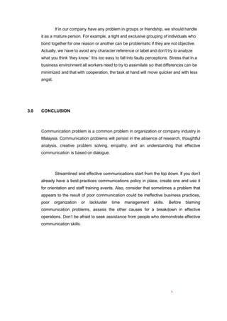 6
If in our company have any problem in groups or friendship, we should handle
it as a mature person. For example, a tight and exclusive grouping of individuals who
bond together for one reason or another can be problematic if they are not objective.
Actually, we have to avoid any character reference or label and don’t try to analyze
what you think ‘they know.’ It is too easy to fall into faulty perceptions. Stress that in a
business environment all workers need to try to assimilate so that differences can be
minimized and that with cooperation, the task at hand will move quicker and with less
angst.
3.0 CONCLUSION
Communication problem is a common problem in organization or company industry in
Malaysia. Communication problems will persist in the absence of research, thoughtful
analysis, creative problem solving, empathy, and an understanding that effective
communication is based on dialogue.
Streamlined and effective communications start from the top down. If you don’t
already have a best-practices communications policy in place, create one and use it
for orientation and staff training events. Also, consider that sometimes a problem that
appears to the result of poor communication could be ineffective business practices,
poor organization or lackluster time management skills. Before blaming
communication problems, assess the other causes for a breakdown in effective
operations. Don’t be afraid to seek assistance from people who demonstrate effective
communication skills.
 