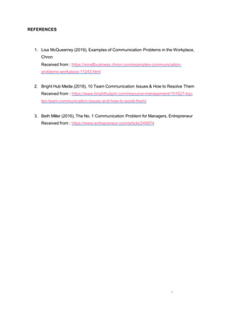 7
REFERENCES
1. Lisa McQueerrey (2019), Examples of Communication Problems in the Workplace,
Chron
Received from : https://smallbusiness.chron.com/examples-communication-
problems-workplace-11243.html
2. Bright Hub Media (2018), 10 Team Communication Issues & How to Resolve Them
Received from : https://www.brighthubpm.com/resource-management/101627-top-
ten-team-communication-issues-and-how-to-avoid-them/
3. Beth Miller (2016), The No. 1 Communication Problem for Managers, Entrepreneur
Received from : https://www.entrepreneur.com/article/249874
 