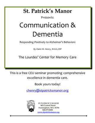 St. Patrick’s Manor
Presents
Communication &
Dementia
Responding Positively to Alzheimer’s Behaviors
By Claire M. Henry, M.Ed.,CDP
The Lourdes’ Center for Memory Care
This is a free CEU seminar promoting comprehensive
excellence in dementia care.
Book yours today!
chenry@stpatricksmanor.org
ST.PATRICK’S MANOR
863 Central Street
Framingham, MA. 01701
508-879-8000
www.stpatricksmanor.org
 