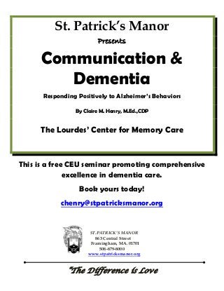 St. Patrick’s Manor
Presents
Communication &
Dementia
Responding Positively to Alzheimer’s Behaviors
By Claire M. Henry, M.Ed.,CDP
The Lourdes’ Center for Memory Care
This is a free CEU seminar promoting comprehensive
excellence in dementia care.
Book yours today!
chenry@stpatricksmanor.org
ST.PATRICK’S MANOR
863 Central Street
Framingham, MA. 01701
508-879-8000
www.stpatricksmanor.org
“The Difference is Love
 