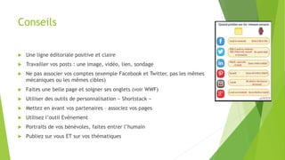 Conseils
 Une ligne éditoriale positive et claire
 Travailler vos posts : une image, vidéo, lien, sondage
 Ne pas associer vos comptes (exemple Facebook et Twitter, pas les mêmes
mécaniques ou les mêmes cibles)
 Faites une belle page et soigner ses onglets (voir WWF)
 Utiliser des outils de personnalisation « Shortstack »
 Mettez en avant vos partenaires – associez vos pages
 Utilisez l’outil Evènement
 Portraits de vos bénévoles, faites entrer l’humain
 Publiez sur vous ET sur vos thématiques
 