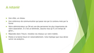 A retenir
 Une cible, un réseau
 Une cohérence de communication qui passe non par le contenu mais par la
forme
 Votre administrateur ou CM est une des personnes les plus importantes de
votre association. Si c’est un bénévole, assurez vous qu’il a le temps de
gérer…
 Répondez dans l’heure. Installez vos réseaux sur votre mobile.
 Postez à la bonne heure et raisonnablement. Cela implique que vous devez
suivre vos analytics.
 