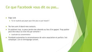 Ce que Facebook vous dit ou pas…
 Edge rank
 Tu ne voudrais pas payer pour être plus vu par hasard ?
 Tes fans sont d’abord mes contacts.
 En publiant trop, tu peux perdre des abonnés au lieu d’en gagner. Trop publier
peut être deux ou trois fois par semaine !
 Lassitude du consommateur
 Facebook automatise la reconnaissance de votre association et parfois c’est
compliqué. Lire le témoignage suivant.
 