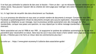 Il ne faut pas confondre la collecte de don avec le bouton « Faire un don » qui ne nécessite aucune validation par le
réseau social. Vous pouvez l’ajouter dès la création de votre page pour rediriger vers votre formulaire de dons sur
votre site.
Ici, il s’agit bien de recueillir des dons directement sur Facebook.
Il y a un processus de sélection et vous avez un certain nombre de documents à envoyer. Concernant mon ONG,
Facebook a systématiquement refusé les documents envoyés sans aucune explication. Impossible d’avoir une vraie
personne au téléphone ou par message, tout le processus semble automatisé avec des messages de refus
standardisés. Lorsque vous posez une question, on vous répond par le même message standardisé, c’est assez
énervant.
Notre association est une loi 1908 et non 1901. Je soupçonne le système de validation automatique de ne pas être
paramétré pour reconnaître ce statut. Dans tous les cas si vous avez réussi à faire valider votre page pour la collecte
de don, n’hésitez pas à me faire un retour dans les commentaires plus bas !
La suite sur : https://www.green-economy.fr/collecte-dons-association-guide/
 