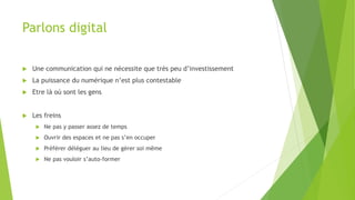 Parlons digital
 Une communication qui ne nécessite que très peu d’investissement
 La puissance du numérique n’est plus contestable
 Etre là où sont les gens
 Les freins
 Ne pas y passer assez de temps
 Ouvrir des espaces et ne pas s’en occuper
 Préférer déléguer au lieu de gérer soi même
 Ne pas vouloir s’auto-former
 