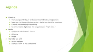 Agenda
 Contexte
 Des mécaniques identiques fondées sur le earned media principalement
 Des acteurs qui poussent les associations à réaliser leur transition numérique
 L’ère des plateformes de crowdfunding
 La communication digitale est-elle compatible avec l’esprit Assoc ?
 Outils
 Facebook et autres réseaux sociaux
 Mailchimp
 Google
 Travailler son SEO
 Bonnes pratiques
 Exemple d’audit de site (confidentiel)
 