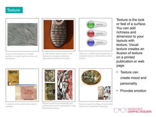 Texture
Texture is the look
or feel of a surface.
You can add
richness and
dimension to your
layouts with
texture. Visual
texture creates an
illusion of texture
on a printed
publication or web
page.
• Texture can
create mood and
personality
• Provoke emotion
 