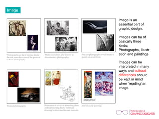 Image
Image is an
essential part of
graphic design.
Images can be of
basically three
kinds;
Photographs,
Illustration and
paintings.
Images can be
interpreted in many
ways and cultural
differences should
be kept in mind
when ‘reading’ an
image.
 