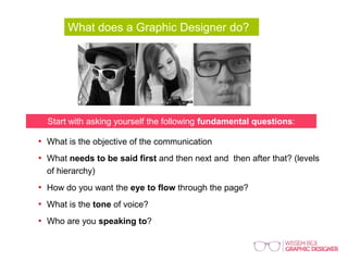 What does a Graphic Designer do?
Start with asking yourself the following fundamental questions:
• What is the objective of the communication
• What needs to be said first and then next and then after that? (levels
of hierarchy)
• How do you want the eye to flow through the page?
• What is the tone of voice?
• Who are you speaking to?
 
