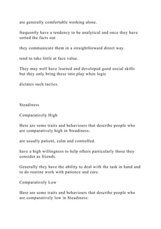 are generally comfortable working alone.
frequently have a tendency to be analytical and once they have
sorted the facts out
they communicate them in a straightforward direct way.
tend to take little at face value.
They may well have learned and developed good social skills
but they only bring these into play when logic
dictates such tactics.
Steadiness
Comparatively High
Here are some traits and behaviours that describe people who
are comparatively high in Steadiness:
are usually patient, calm and controlled.
have a high willingness to help others particularly those they
consider as friends.
Generally they have the ability to deal with the task in hand and
to do routine work with patience and care.
Comparatively Low
Here are some traits and behaviours that describe people who
are comparatively low in Steadiness:
 