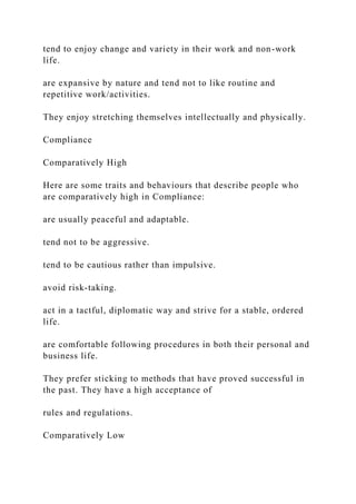 tend to enjoy change and variety in their work and non-work
life.
are expansive by nature and tend not to like routine and
repetitive work/activities.
They enjoy stretching themselves intellectually and physically.
Compliance
Comparatively High
Here are some traits and behaviours that describe people who
are comparatively high in Compliance:
are usually peaceful and adaptable.
tend not to be aggressive.
tend to be cautious rather than impulsive.
avoid risk-taking.
act in a tactful, diplomatic way and strive for a stable, ordered
life.
are comfortable following procedures in both their personal and
business life.
They prefer sticking to methods that have proved successful in
the past. They have a high acceptance of
rules and regulations.
Comparatively Low
 