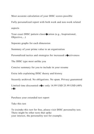 Most accurate calculation of your DISC scores possible
Fully personalized report with both work and non-work related
aspects
Your exact DISC pattern classi�cation (e.g., Inspirational,
Objective,...)
Separate graphs for each dimension
Summary of your prime value to an organization
Personalized tactics and strategies for increased e�ectiveness
The DISC type most unlike you
Concise summary for you to include in your resume
Extra info explaining DISC theory and history
Securely archived. No obligations. No spam. Privacy guaranteed
Limited time discounted o�er only 14.99 USD 25.99 USD (40%
o�)
Purchase your extended test report
Take this test
To (re)take this test for free, please visit DISC personality test.
There might be other tests that spike
your interest, the personality test for example.
 