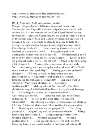https://www.123test.com/disc-personality-test/
https://www.123test.com/personality-test/
IM_4_Appendix_Self_Assessment_A.xlsx
CompleteAppendix A - Self-Assessment of Leadership
Communication CapabilitiesLeadership Communication, 4th
edition.Part I – Assessment of the Core CapabilitiesScoring
Instructions: Area and CapabilityAssess your abilities on each
of the topics under Area and Capability using the scale of 1-5
provided below ; a formula is already in place to tally the
average in each section for you.Leadership Communication
Ethos/Image Scale #1. Understanding characteristics of
leadership communication42. Recognizing/able to
distinguish transformational leaders33. Understanding how I
am seen by others 4Use the following scale:4. Knowing how
my personal style differs from others51 = Need to develop, need
a lot of work 5. Asking others to comment on my style
36. Assessing my own strengths and weaknesses42 = Need
some work on this capability7. Setting goals for personal
change48. Willing to work on improving personal
effectiveness 43 = Acceptable, but could be stronger9.
Influencing the behavior of others210. Inspiring trust in
others34 = Very good abilities11. Projecting
confidence412. Making ethical decisions45 = Excellent
abilitiesAverage3.6666666667Audience Analysis and Strategy
1. Analyzing the context for communication42.
Analyzing audiences43. Tailoring messages to different
audiences34. Selecting the most effective medium
(channel)35. Developing a complete communication strategy
4Average3.6Social Media and Other Written Communication
1. Deciding on communication purpose32. Clarifying
purpose33. Organizing written communication44. Using
formatting effectively45. Using language correctly46.
Writing clearly47. Writing concisely48. Writing
confidently49. Using an appropriate style and tone310.
Knowing how to use social media in professional settings411.
 