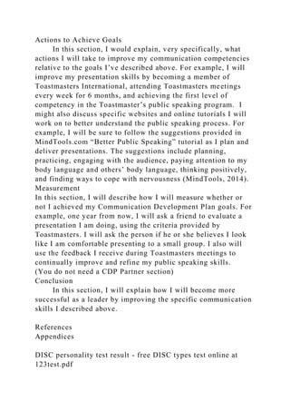 Actions to Achieve Goals
In this section, I would explain, very specifically, what
actions I will take to improve my communication competencies
relative to the goals I’ve described above. For example, I will
improve my presentation skills by becoming a member of
Toastmasters International, attending Toastmasters meetings
every week for 6 months, and achieving the first level of
competency in the Toastmaster’s public speaking program. I
might also discuss specific websites and online tutorials I will
work on to better understand the public speaking process. For
example, I will be sure to follow the suggestions provided in
MindTools.com “Better Public Speaking” tutorial as I plan and
deliver presentations. The suggestions include planning,
practicing, engaging with the audience, paying attention to my
body language and others’ body language, thinking positively,
and finding ways to cope with nervousness (MindTools, 2014).
Measurement
In this section, I will describe how I will measure whether or
not I achieved my Communication Development Plan goals. For
example, one year from now, I will ask a friend to evaluate a
presentation I am doing, using the criteria provided by
Toastmasters. I will ask the person if he or she believes I look
like I am comfortable presenting to a small group. I also will
use the feedback I receive during Toastmasters meetings to
continually improve and refine my public speaking skills.
(You do not need a CDP Partner section)
Conclusion
In this section, I will explain how I will become more
successful as a leader by improving the specific communication
skills I described above.
References
Appendices
DISC personality test result - free DISC types test online at
123test.pdf
 