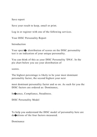 Save report
Save your result to keep, email or print.
Log in or register with one of the following services.
Your DISC Personality Report
Introduction
Your speci�c distribution of scores on the DISC personality
test is an indication of your unique personality.
You can think of this as your DISC Personality 'DNA'. In the
pie chart below you see your distribution of
scores.
The highest percentage is likely to be your most dominant
personality factor, the second highest your next
most dominant personality factor and so on. As such for you the
DISC factors are ordered as: Dominance,
In�uence, Compliance, Steadiness.
DISC Personality Model
To help you understand the DISC model of personality here are
de�nitions of the four factors measured.
Dominance
 