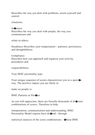Describes the way you deal with problems, assert yourself and
control
situations.
In�uence
Describes the way you deal with people, the way you
communicate and
relate to others.
Steadiness Describes your temperament - patience, persistence,
and thoughtfulness
Compliance
Describes how you approach and organize your activity,
procedures and
responsibilities.
Your DISC personality type
Your unique sequence of scores characterizes you in a speci�c
way. The positive impact you are likely to
make on people is:
DISC Patterns or Pro�les
As you will appreciate, there are literally thousands of di�erent
combinations of scores. Therefore to help
interpretation, communication and understanding, DISC
Personality Model experts have de�ned - through
statistical analysis of the score combinations - �fteen DISC
 
