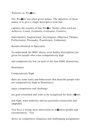 'Patterns' or 'Pro�les'.
The 'Pro�les' are often given names. The objective of these
names is to give a single descriptive term that
captures the essence of that Pro�le. Names often used are
Achiever, Coach, Evaluator, Counselor, Creative,
Individualist, Inspirational, Investigator, Objective Thinker,
Perfectionist, Persuader, Practitioner, Enthusiast,
Results-Oriented or Specialist
To understand the DISC theory even further descriptions are
given for people who score comparatively high
and comparatively low on each of the four DISC dimensions.
Dominance
Comparatively High
Here are some traits and behaviours that describe people who
are comparatively high in Dominance:
enjoy competition and challenge.
are goal orientated and want to be recognised for their e�orts.
aim high, want authority and are generally resourceful and
adaptable.
You have a strong inner motivation to in�uence people and
circumstances. You
thrive on competitive situations and challenging assignments.
 
