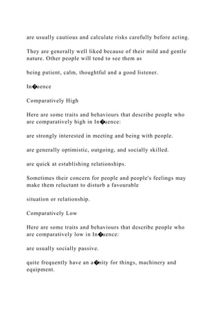 are usually cautious and calculate risks carefully before acting.
They are generally well liked because of their mild and gentle
nature. Other people will tend to see them as
being patient, calm, thoughtful and a good listener.
In�uence
Comparatively High
Here are some traits and behaviours that describe people who
are comparatively high in In�uence:
are strongly interested in meeting and being with people.
are generally optimistic, outgoing, and socially skilled.
are quick at establishing relationships.
Sometimes their concern for people and people's feelings may
make them reluctant to disturb a favourable
situation or relationship.
Comparatively Low
Here are some traits and behaviours that describe people who
are comparatively low in In�uence:
are usually socially passive.
quite frequently have an a�nity for things, machinery and
equipment.
 