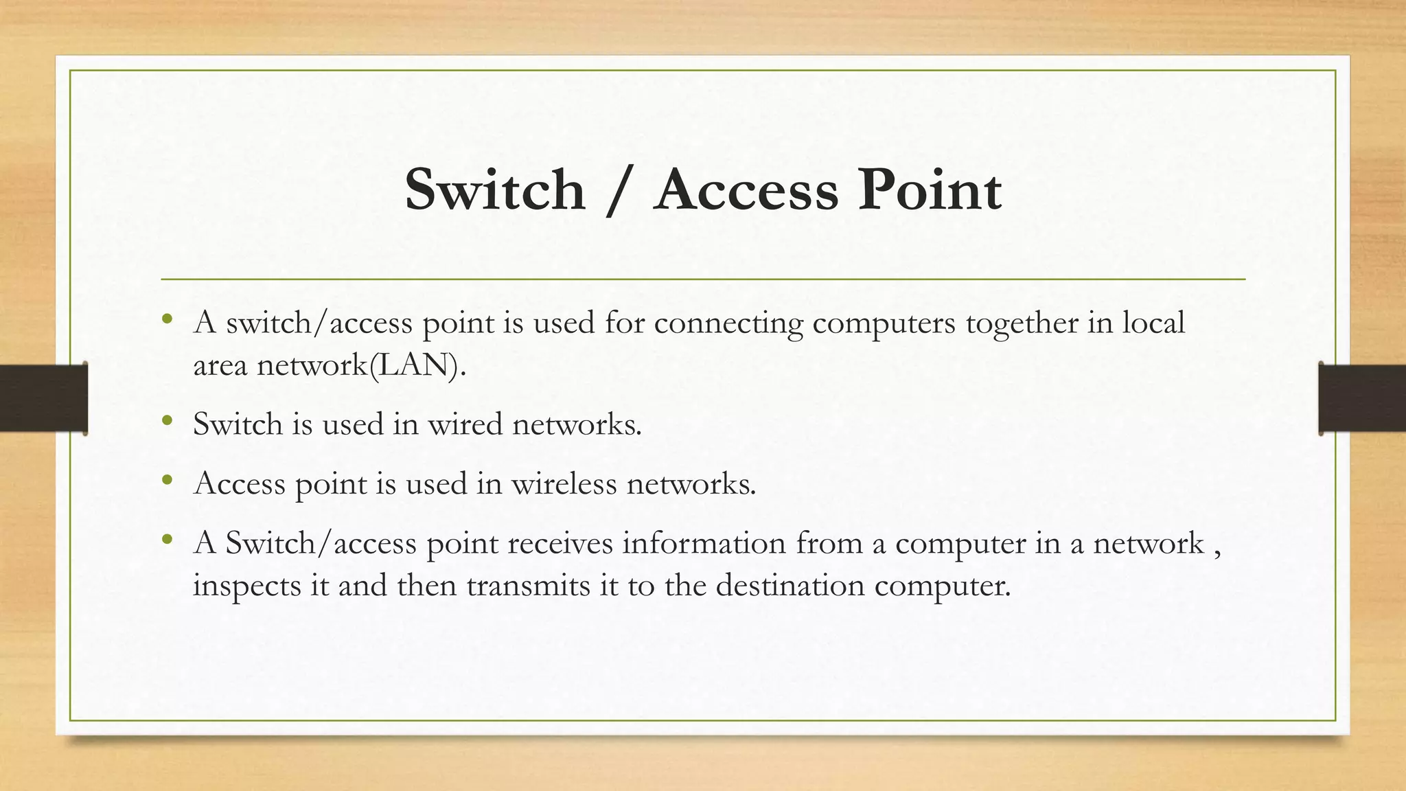 Switch / Access Point
• A switch/access point is used for connecting computers together in local
area network(LAN).
• Switch is used in wired networks.
• Access point is used in wireless networks.
• A Switch/access point receives information from a computer in a network ,
inspects it and then transmits it to the destination computer.
 