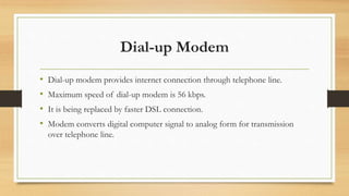 Dial-up Modem
• Dial-up modem provides internet connection through telephone line.
• Maximum speed of dial-up modem is 56 kbps.
• It is being replaced by faster DSL connection.
• Modem converts digital computer signal to analog form for transmission
over telephone line.
 