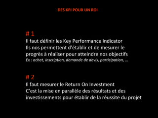 DES KPI POUR UN ROI # 1 Il faut définir les Key Performance Indicator Ils nos permettent d’établir et de mesurer le progrès à réaliser pour atteindre nos objectifs Ex : achat, inscription, demande de devis, participation, … # 2 Il faut mesurer le Return On Investment C’est la mise en parallèle des résultats et des investissements pour établir de la réussite du projet 