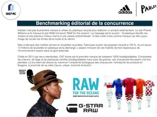 Benchmarking éditorial de la concurrence
Adidas n'est pas la première marque à utiliser du plastique recyclé pour élaborer un produit vestimentaire. La star Pharell
Williams et la marque G-star RAW ont lancé "RAW for the oceans". Le message est le suivant : "le plastique étouffe nos
océans et ses précieux milieux marins à une vitesse phénoménale". G-Star a été choisi comme marque car elle a pour
image de reculer les limites de la mode et du denim.
Nike a fabriqué des maillots de foot en bouteilles recyclées. Fabriqués à partir de polyester recyclé à 100 %, ils ont sauvé
13 millions de bouteilles en plastique de la décharge. L'aspect innovant de ces maillots de foot respectueux de
l’environnement ressort dans la ligne éditoriale.
Créée en 2011 par deux néerlandais, OAT shoes est la première marque de sneakers 100% biodégradables. Composées
de chanvre, de liège et de plastiques certifiés biodégradables mais aussi de graines, ces chaussures fleurissent une fois
plantées. Le but étant de réduire au maximum l’empreinte écologique des chaussures, l'entreprise les produits en
Bulgarie, à proximité de sa cible ("jeune, urbain, branché et écolo").
 