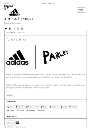 5/2 /2017 propos – Adidas | Parley
https://adidasparley.wordpress.com/a-propos/ 1/4
ro o s
didas et Parley travaillent ensemble pour transformer les d chets plasti ues des oc ans en produits
sportwear haute performance et ainsi trouver une solution la pollution de nos oc ans.
didas and Parley work together to transform marine plastic pollution into high performance sportwear
spining the problem into a solution at the ocean pollution.
odi er
PROPOSACCUEIL
PARTAGER :
Email Imprimer Publier un article Twitter Facebook Tumblr Pinterest
Google LinkedIn WhatsApp Skype
WORDPRESS:
J'aime
o aime e i
i a s a r l e y
Parley for the oceans
Menu
 