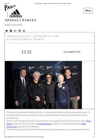 5/25/2017 Adidas Parley : support of the entertainment world – Adidas | Parley
https://adidasparley.wordpress.com/2017/04/1 /entertainment-with-parley/ 1/5
he partnership between didas and Parley an organi ation dedicated to reducing plastic waste is
an initiative that encourage creatives to repurpose ocean plastic waste and raise awareness of the
growing issue.
ut the most stronger thing about this partnership is the support of entertainment world art i.e. oug
itken , design i.e. Ora to , music i.e. Pharrell Williams , fashion i.e. ivienne Westwood or Stella
acCartney , activist i.e. Paul Watson
he humanity is not only in front of environmental crisis or and economic crisis, but we are in front of
i as a rl ey su ort of the
en tertain e n t orl
AVR
2017
UN COMMENTAIRE
i a s a r l e y
Parley for the oceans
Menu
 