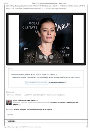 5/25/2017 Adidas Parley : support of the entertainment world – Adidas | Parley
https://adidasparley.wordpress.com/2017/04/1 /entertainment-with-parley/ 2/5
ENTERTAINMENT LES STARS SE MOBILISENT POUR L’ENVIRONNEMENT
something deeply a cultural crisis. he humanity has a opportunity to write a new chapter and with the
help of the most famous people, we have the opportunity to change the world.
Cat gories
Publié par Philippe EAN-BAPTISTE
ournaliste sp cialis dans le monde de l entertainment Voir tous les articles par Philippe EAN-
BAPTISTE
ti uettes culture, desi ner, Mode, model, musi ue, star, Styliste
odi er
Publicités
Occasionnellement, certains de vos visiteurs verront une publicité ici. 
Vous pouvez masquer complètement ces publicités via la mise à niveau vers l'un de nos plans payants.
METTRE   NI EA  MAINTENANT   S PPRIMER LE MESSAGE
PARTAGER :
French Ballet dancer Aurélie Dupont
 