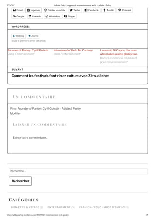 5/25/2017 Adidas Parley : support of the entertainment world – Adidas | Parley
https://adidasparley.wordpress.com/2017/04/1 /entertainment-with-parley/ /5
a i s s er un co entaire
Email Imprimer Publier un article Twitter Facebook Tumblr Pinterest
Google LinkedIn WhatsApp Skype
WORDPRESS:
Reblog J'aime
o e le emie aime e a i le
u r rl y Cyrill Gutsch t r i t ll cC rt y r i C ri th
h s st l r usans ntertainment ans ntertainment
ans es stars se mobilisent
pour l’environnement
Comment les estivals ont rimer culture avec Zéro-déchet
SUIVANT
Ping ounder of Parley Cyrill Gutsch didas Parley
odi er
ntre votre commentaire...
echerche
Rechercher
BIEN-ÊTRE & VOYAGE ENTERTAINMENT FASHION-ÉCOLO : MODE D EMPLOI
Cat orie s
n co e n tai r e
 