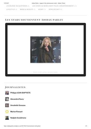 5/25/2017 Adidas Parley : support of the entertainment world – Adidas | Parley
https://adidasparley.wordpress.com/2017/04/1 /entertainment-with-parley/ 4/5
L ÉCOLOGIE AU UOTIDIEN LES STARS SE MOBILISENT POUR L’ENVIRONNEMENT
LIFESTYLE MODE & BEAUTÉ SPORT ZÉRO DÉCHET
es stars soutie nne n t i a s a r ley
ou rnalistes
Philippe EAN-BAPTISTE
Alexandra Fleury
Annabelle Gosseau
Marion Pansart
Nadjate Soulaïmana
iece o a elle arant il arant i a hion art and de i n con ultantodel and l actre A eline alade
 