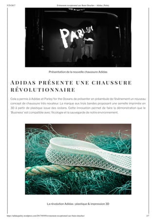 5/25/2017 nement e ceptionnel au ains ouches – Adidas | Parley
https://adidasparley.wordpress.com/2017/05/05/e enement-e ceptionnel-au - ains-douches/ 2/7
r s t ti l u ll ch ussur i s
i as r s en te une chaussure
r olu t ionnai re
Cela a permis didas et Parley for the Oceans de pr senter en pr ambule de l’ v nement un nouveau
concept de chaussure tr s novateur. a mar ue au trois bandes proposant une semelle imprim e en
partir de plasti ue issue des oc ans. Cette innovation permet de faire la d monstration ue le
usiness’ est compatible avec l’ cologie et la sauvegarde de notre environnement.
r luti i s l sti u i r ssi
 