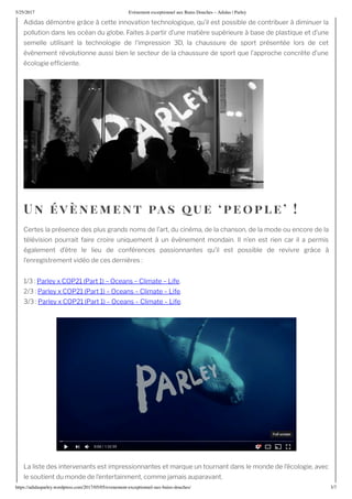 5/25/2017 nement e ceptionnel au ains ouches – Adidas | Parley
https://adidasparley.wordpress.com/2017/05/05/e enement-e ceptionnel-au - ains-douches/ /7
didas d montre gr ce cette innovation technologi ue, u’il est possible de contribuer diminuer la
pollution dans les oc an du globe. aites partir d’une mati re sup rieure base de plasti ue et d’une
semelle utilisant la technologie de l’impression , la chaussure de sport pr sent e lors de cet
v nement r volutionne aussi bien le secteur de la chaussure de sport ue l’approche concr te d’une
cologie ef ciente.
n ne ent as ue eo le
Certes la pr sence des plus grands noms de l’art, du cin ma, de la chanson, de la mode ou encore de la
t l vision pourrait faire croire uni uement un v nement mondain. l n’en est rien car il a permis
galement d’ tre le lieu de conf rences passionnantes u’il est possible de revivre gr ce
l’enregistrement vid o de ces derni res
Parley COP Part Oceans Climate ife.
Parley COP Part Oceans Climate ife.
Parley COP Part Oceans Climate ife.
a liste des intervenants est impressionnantes et mar ue un tournant dans le monde de l’ cologie, avec
le soutient du monde de l’entertainment, comme amais auparavant.
 